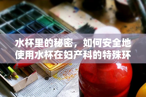 水杯里的秘密，如何安全地使用水杯在妇产科的特殊环境？