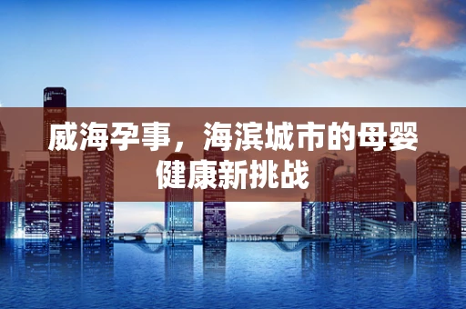 威海孕事，海滨城市的母婴健康新挑战