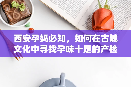 西安孕妈必知，如何在古城文化中寻找孕味十足的产检体验？
