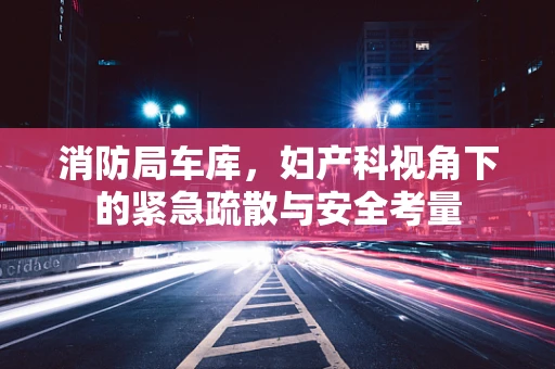 消防局车库，妇产科视角下的紧急疏散与安全考量
