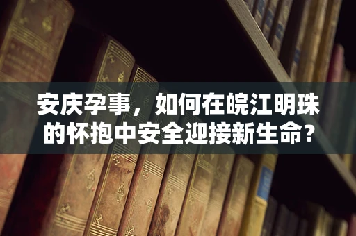 安庆孕事，如何在皖江明珠的怀抱中安全迎接新生命？