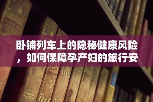 卧铺列车上的隐秘健康风险，如何保障孕产妇的旅行安全？