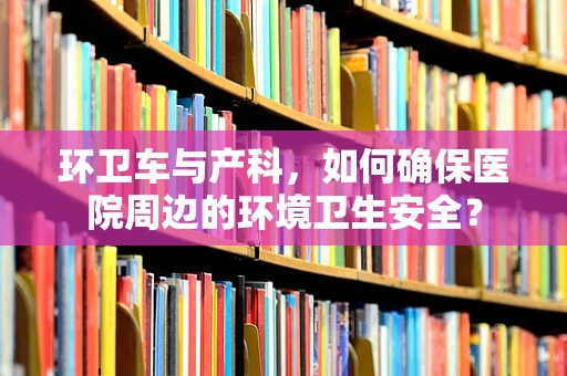环卫车与产科，如何确保医院周边的环境卫生安全？