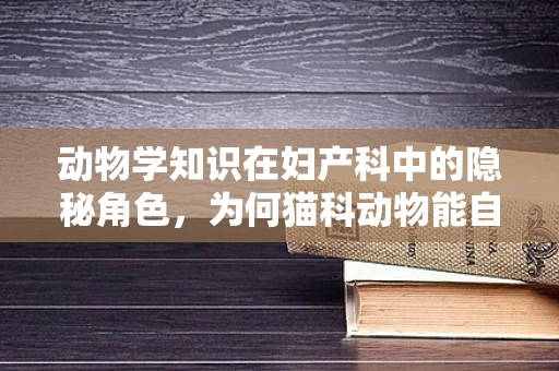动物学知识在妇产科中的隐秘角色，为何猫科动物能自然分娩却不适用于人类？