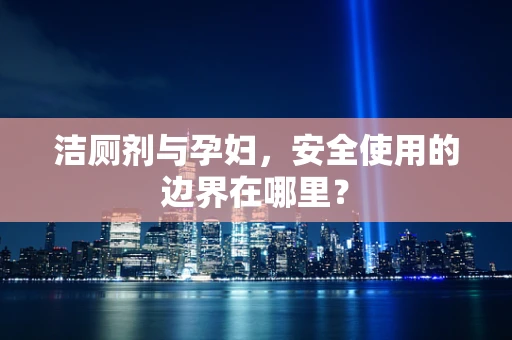 洁厕剂与孕妇，安全使用的边界在哪里？