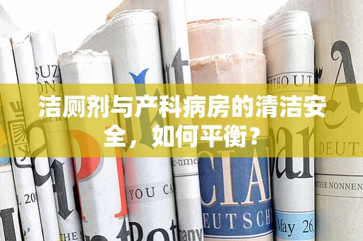洁厕剂与产科病房的清洁安全，如何平衡？