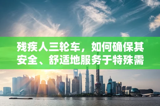 残疾人三轮车，如何确保其安全、舒适地服务于特殊需求？