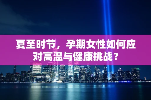 夏至时节，孕期女性如何应对高温与健康挑战？