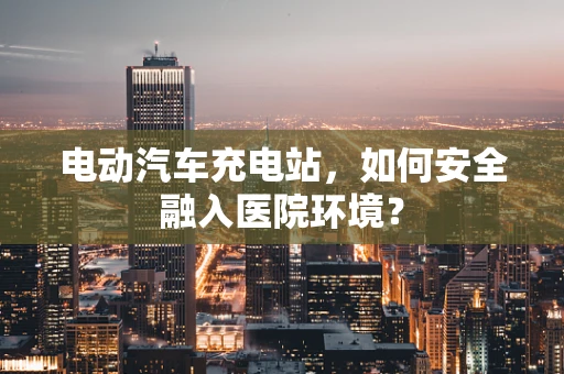 电动汽车充电站，如何安全融入医院环境？