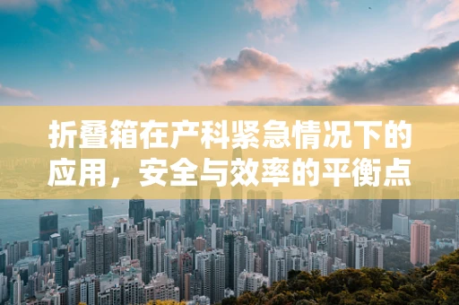 折叠箱在产科紧急情况下的应用，安全与效率的平衡点在哪里？