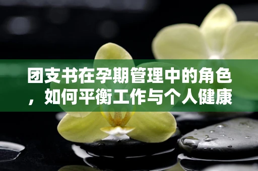 团支书在孕期管理中的角色，如何平衡工作与个人健康？