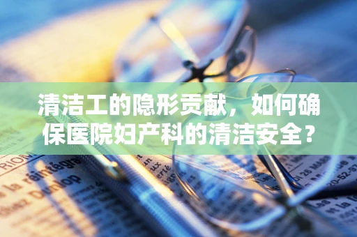 清洁工的隐形贡献，如何确保医院妇产科的清洁安全？