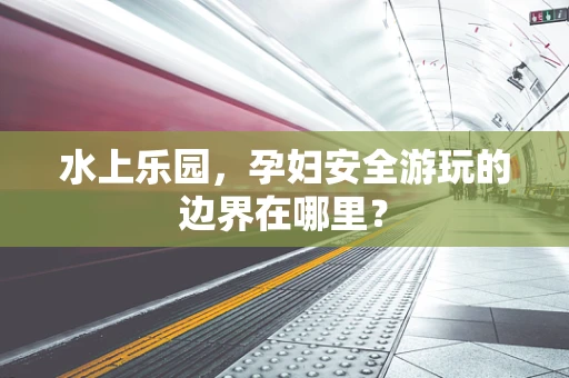 水上乐园，孕妇安全游玩的边界在哪里？