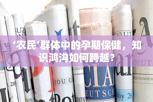 ‘农民’群体中的孕期保健，知识鸿沟如何跨越？