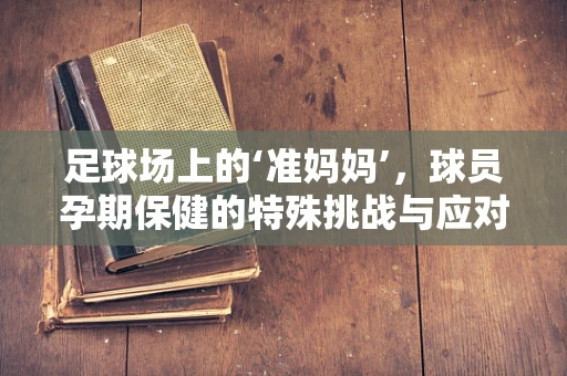 足球场上的‘准妈妈’，球员孕期保健的特殊挑战与应对策略