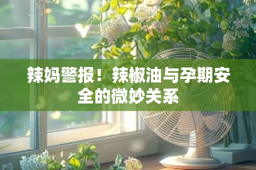 辣妈警报！辣椒油与孕期安全的微妙关系