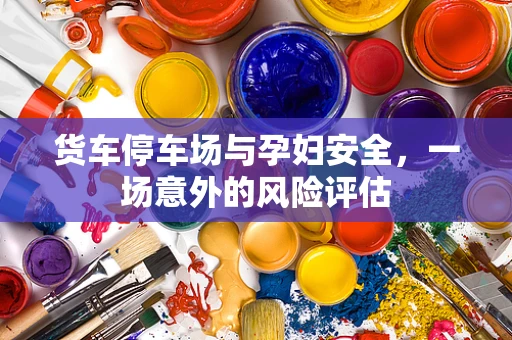 货车停车场与孕妇安全，一场意外的风险评估
