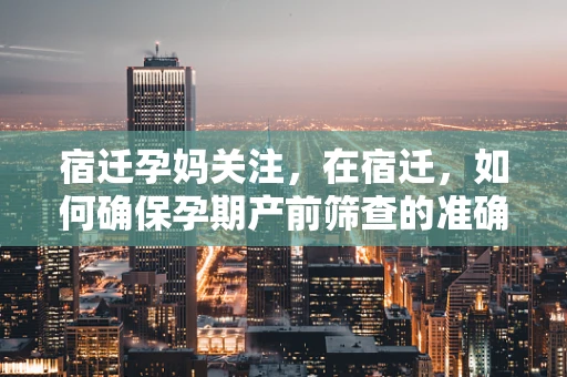宿迁孕妈关注，在宿迁，如何确保孕期产前筛查的准确性和及时性？