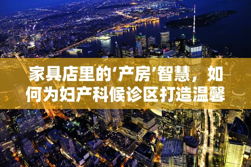 家具店里的‘产房’智慧，如何为妇产科候诊区打造温馨舒适的等待空间？