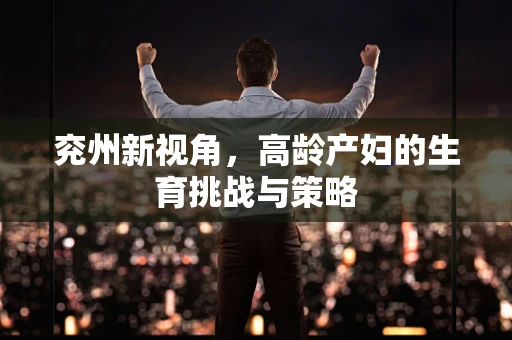 兖州新视角，高龄产妇的生育挑战与策略