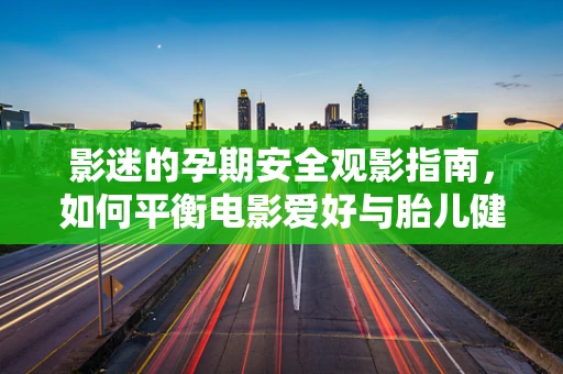 影迷的孕期安全观影指南，如何平衡电影爱好与胎儿健康？