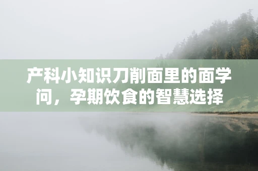 产科小知识刀削面里的面学问，孕期饮食的智慧选择