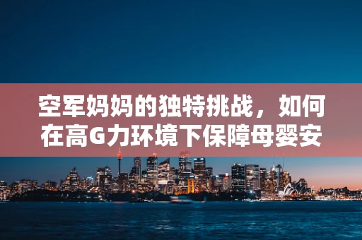空军妈妈的独特挑战，如何在高G力环境下保障母婴安全？