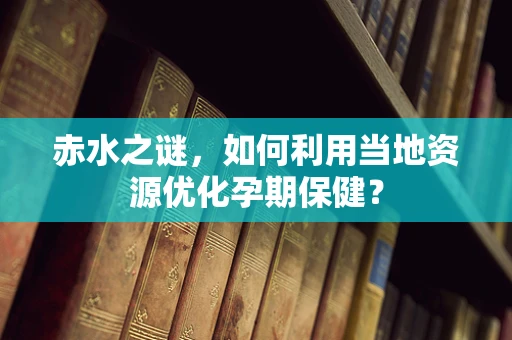赤水之谜，如何利用当地资源优化孕期保健？