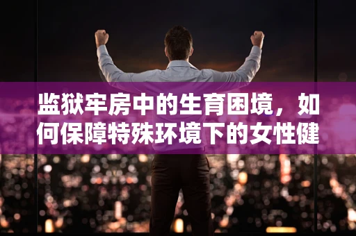 监狱牢房中的生育困境，如何保障特殊环境下的女性健康？