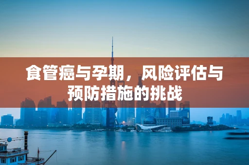 食管癌与孕期，风险评估与预防措施的挑战