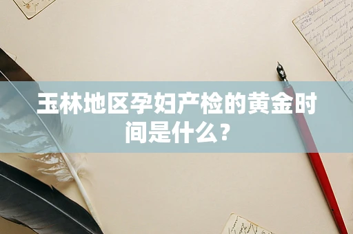 玉林地区孕妇产检的黄金时间是什么？
