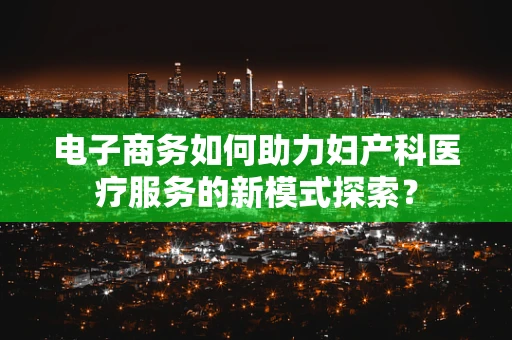 电子商务如何助力妇产科医疗服务的新模式探索？
