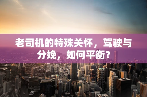 老司机的特殊关怀，驾驶与分娩，如何平衡？