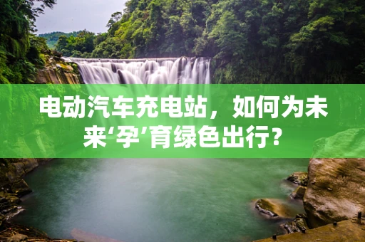 电动汽车充电站，如何为未来‘孕’育绿色出行？