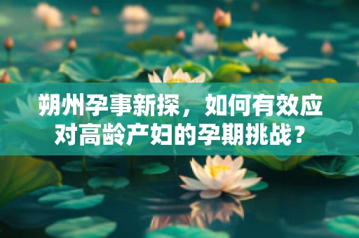 朔州孕事新探，如何有效应对高龄产妇的孕期挑战？