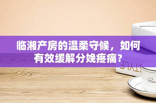临湘产房的温柔守候，如何有效缓解分娩疼痛？