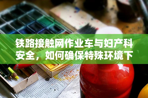 铁路接触网作业车与妇产科安全，如何确保特殊环境下的医疗保障？