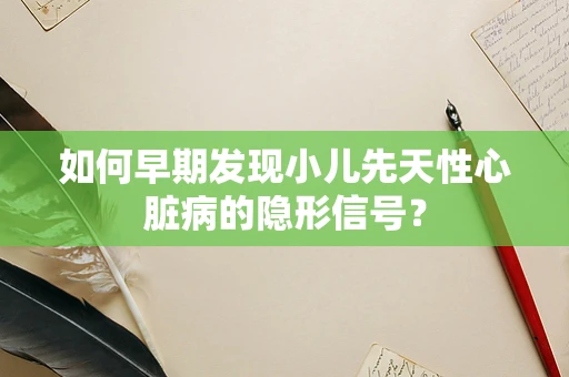 如何早期发现小儿先天性心脏病的隐形信号？