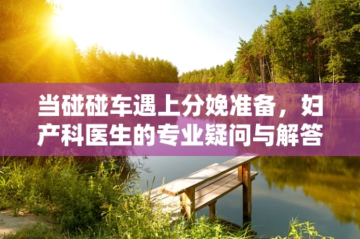 当碰碰车遇上分娩准备，妇产科医生的专业疑问与解答