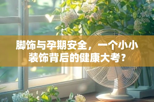 脚饰与孕期安全，一个小小装饰背后的健康大考？