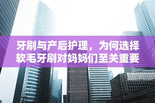 牙刷与产后护理，为何选择软毛牙刷对妈妈们至关重要？