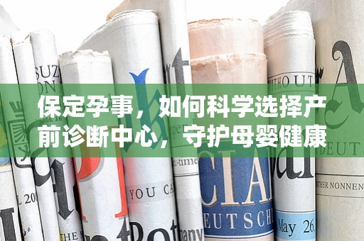 保定孕事，如何科学选择产前诊断中心，守护母婴健康？
