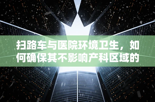 扫路车与医院环境卫生，如何确保其不影响产科区域的敏感环境？