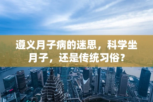 遵义月子病的迷思，科学坐月子，还是传统习俗？