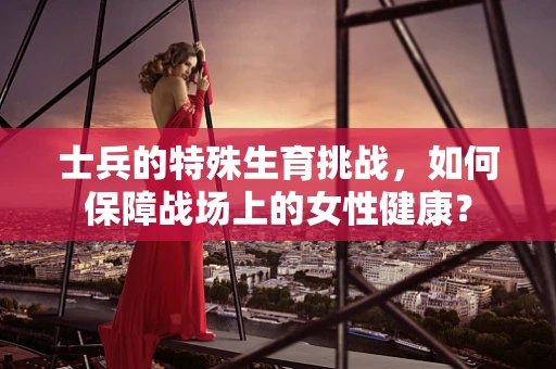 士兵的特殊生育挑战，如何保障战场上的女性健康？