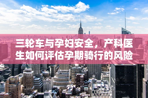 三轮车与孕妇安全，产科医生如何评估孕期骑行的风险？