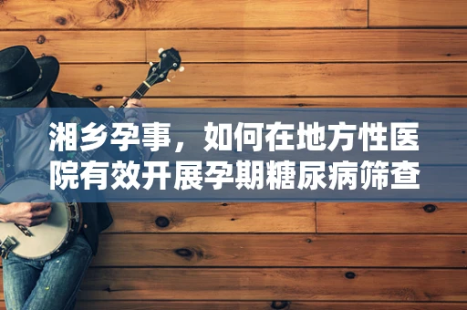 湘乡孕事，如何在地方性医院有效开展孕期糖尿病筛查与干预？