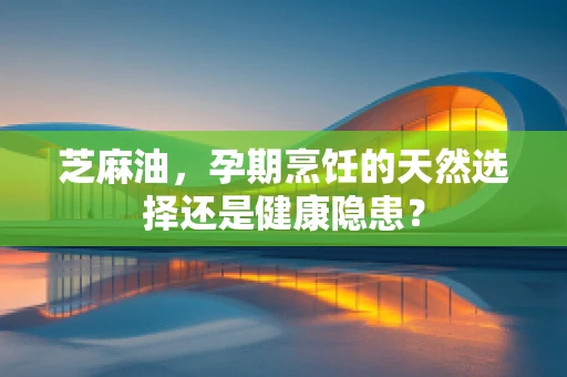 芝麻油，孕期烹饪的天然选择还是健康隐患？