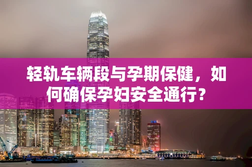 轻轨车辆段与孕期保健，如何确保孕妇安全通行？