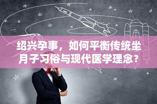 绍兴孕事，如何平衡传统坐月子习俗与现代医学理念？